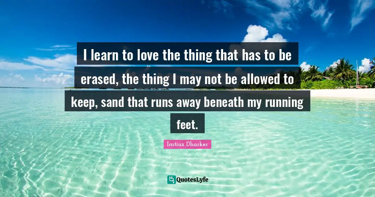 I learn to love the thing that has to be erased, the thing I may not be allowed to keep, sand that runs away beneath my running feet.