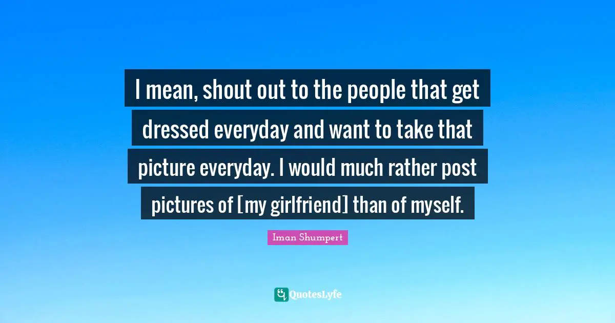 I mean, shout out to the people that get dressed everyday and want to take that picture everyday. I would much rather post pictures of [my girlfriend] than of myself.