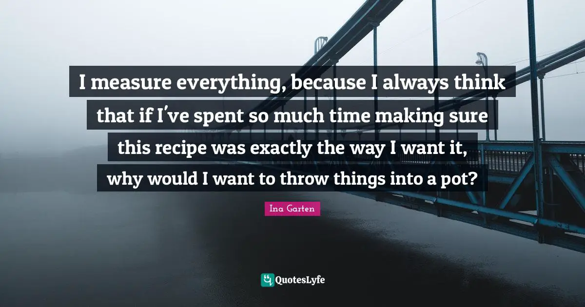 I measure everything, because I always think that if I've spent so much time making sure this recipe was exactly the way I want it, why would I want to throw things into a pot?