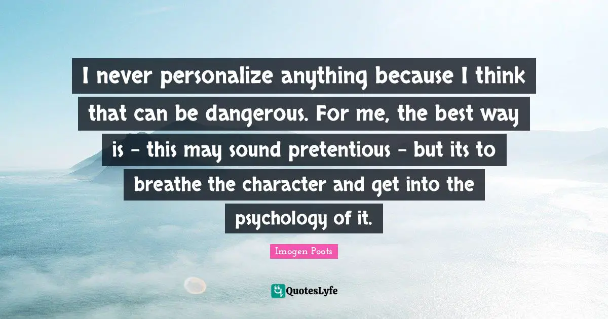 I never personalize anything because I think that can be dangerous. For me, the best way is - this may sound pretentious - but its to breathe the character and get into the psychology of it.