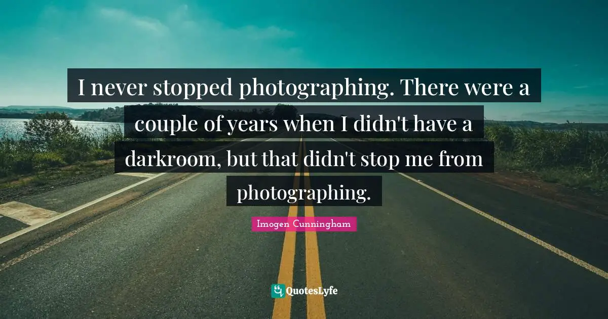 I never stopped photographing. There were a couple of years when I didn't have a darkroom, but that didn't stop me from photographing.