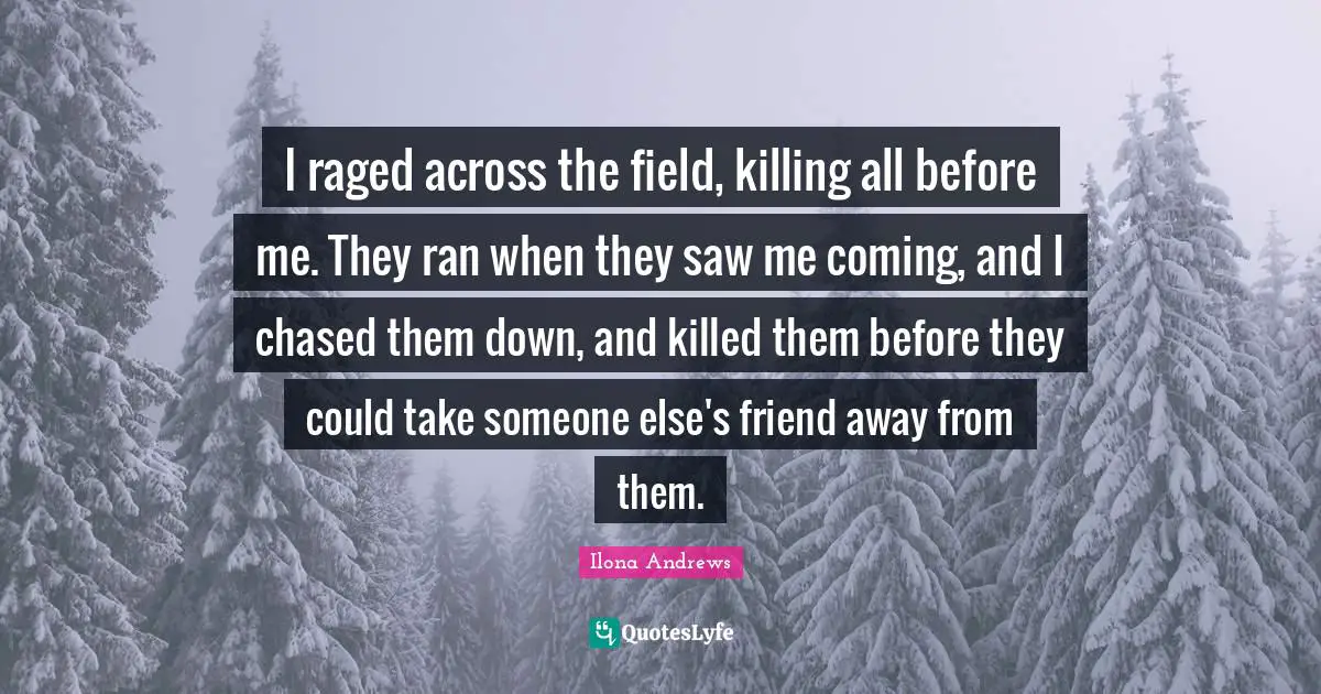 I raged across the field, killing all before me. They ran when they saw me coming, and I chased them down, and killed them before they could take someone else's friend away from them.