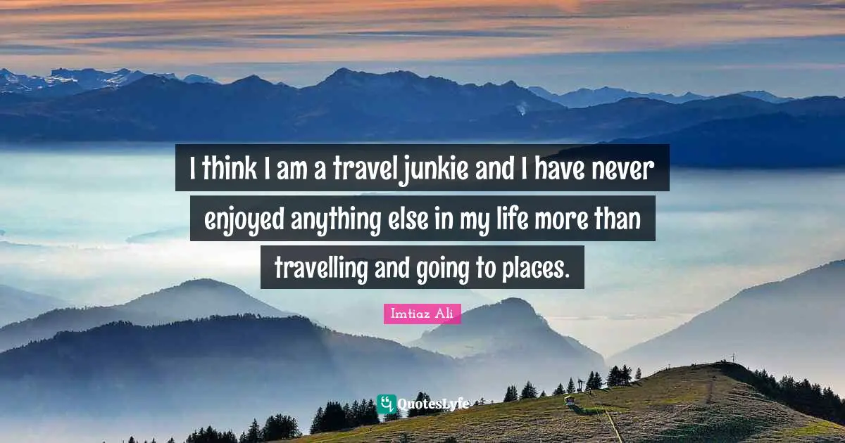 I think I am a travel junkie and I have never enjoyed anything else in my life more than travelling and going to places.
