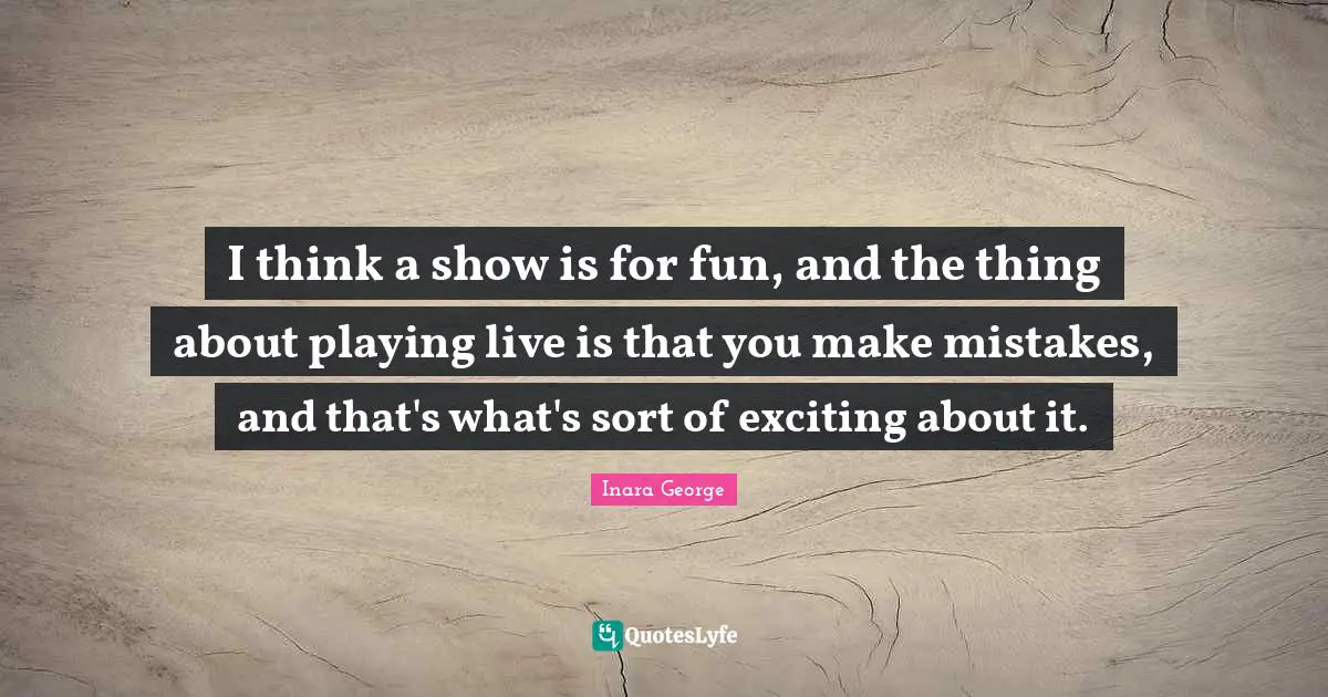 I think a show is for fun, and the thing about playing live is that you make mistakes, and that's what's sort of exciting about it.