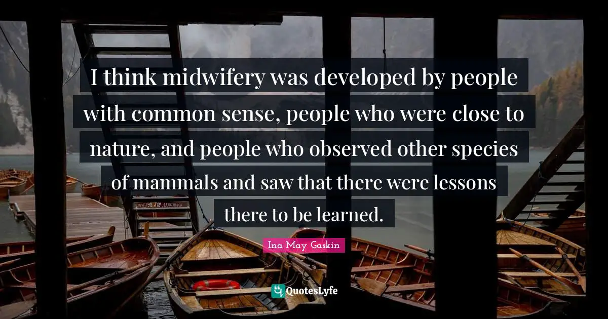 I think midwifery was developed by people with common sense, people who were close to nature, and people who observed other species of mammals and saw that there were lessons there to be learned.