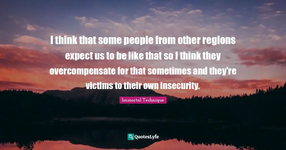 I think that some people from other regions expect us to be like that so I think they overcompensate for that sometimes and they're victims to their own insecurity.