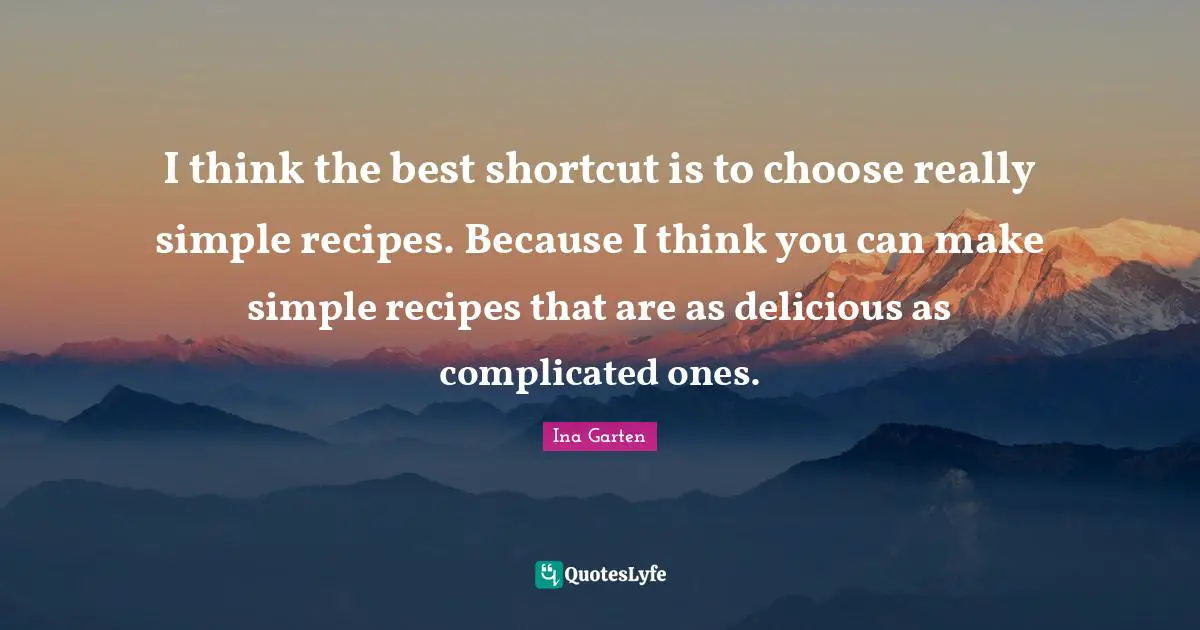I think the best shortcut is to choose really simple recipes. Because I think you can make simple recipes that are as delicious as complicated ones.