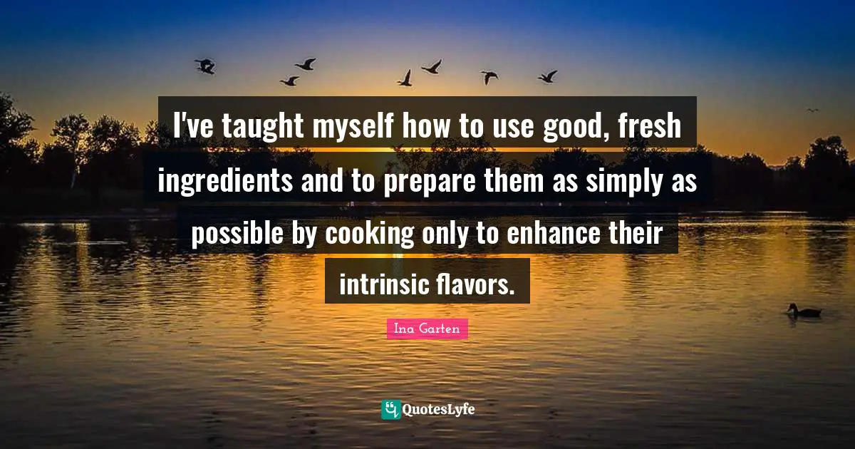 I've taught myself how to use good, fresh ingredients and to prepare them as simply as possible by cooking only to enhance their intrinsic flavors.