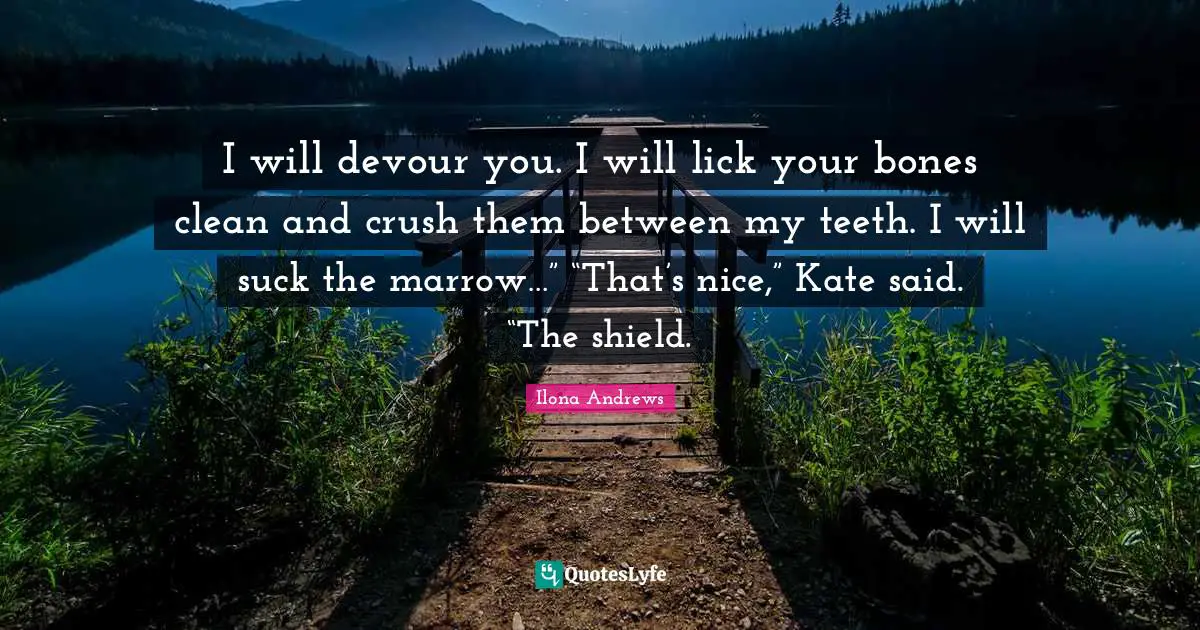 I will devour you. I will lick your bones clean and crush them between my teeth. I will suck the marrow…” “That’s nice,” Kate said. “The shield.