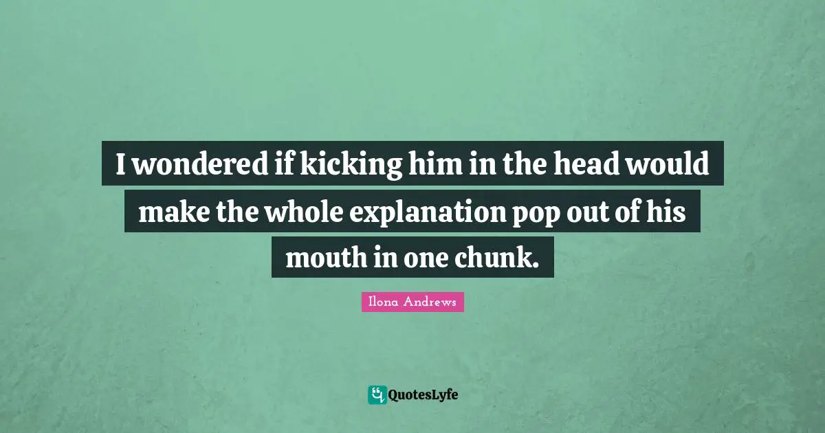 I wondered if kicking him in the head would make the whole explanation pop out of his mouth in one chunk.