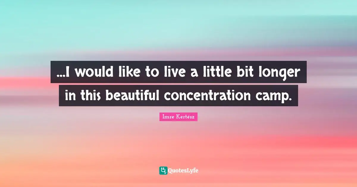 ...I would like to live a little bit longer in this beautiful concentration camp.