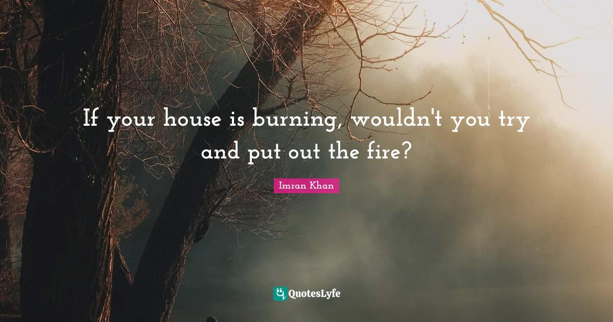 If your house is burning, wouldn't you try and put out the fire?... Quote by Imran Khan QuotesLyfe