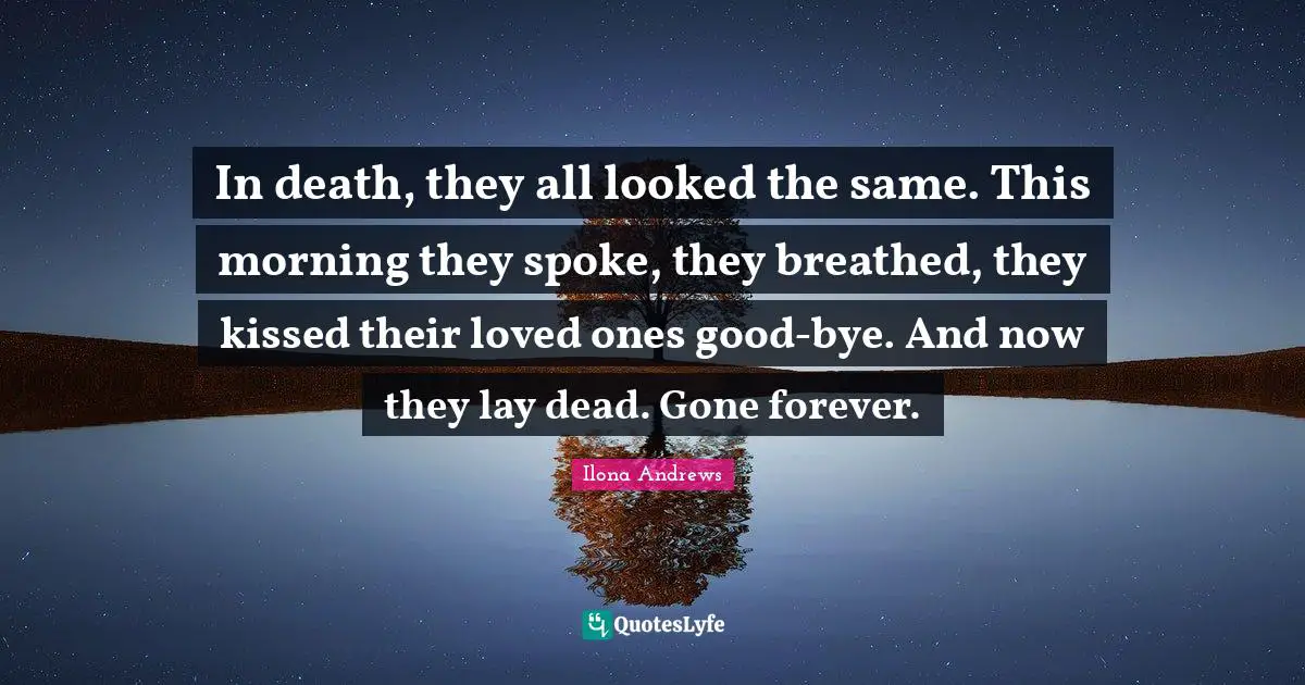 Bye Quotes: "In death, they all looked the same. This morning they spoke, they breathed, they kissed their loved ones good-bye. And now they lay dead. Gone forever."