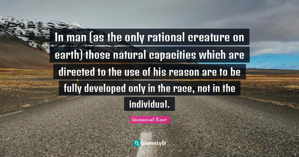 In man (as the only rational creature on earth) those natural capacities which are directed to the use of his reason are to be fully developed only in the race, not in the individual.