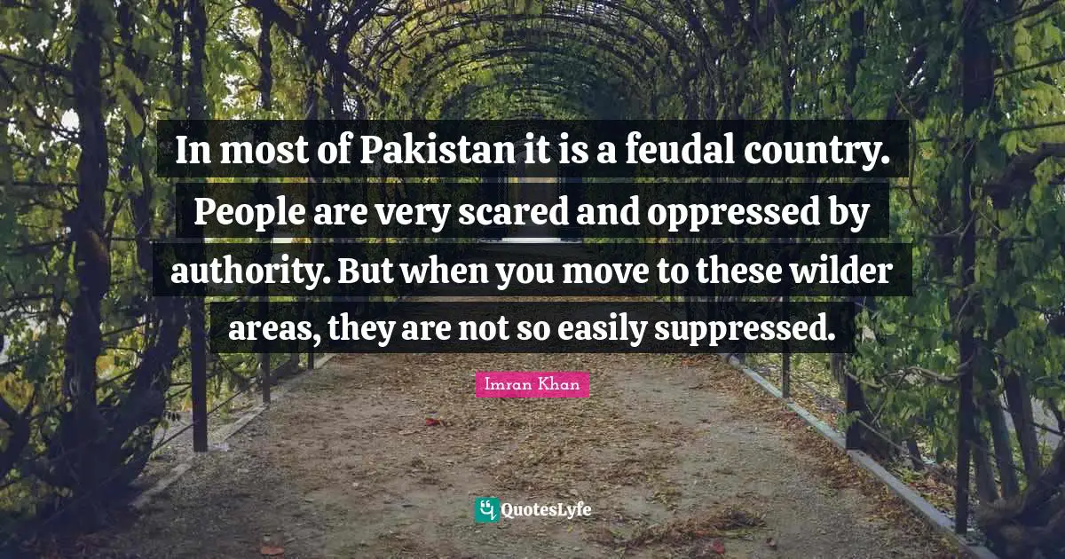 In most of Pakistan it is a feudal country. People are very scared and oppressed by authority. But when you move to these wilder areas, they are not so easily suppressed.
