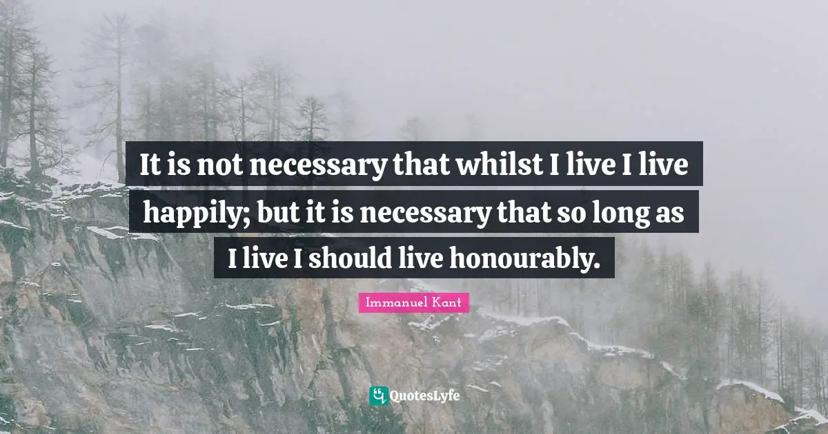 It is not necessary that whilst I live I live happily; but it is necessary that so long as I live I should live honourably.