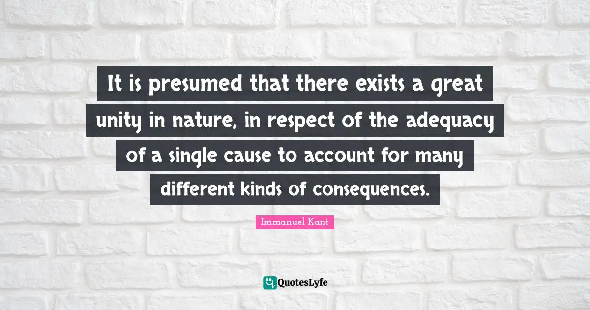 Immanuel Kant Quotes: "It is presumed that there exists a great unity in nature, in respect of the adequacy of a single cause to account for many different kinds of consequences."
