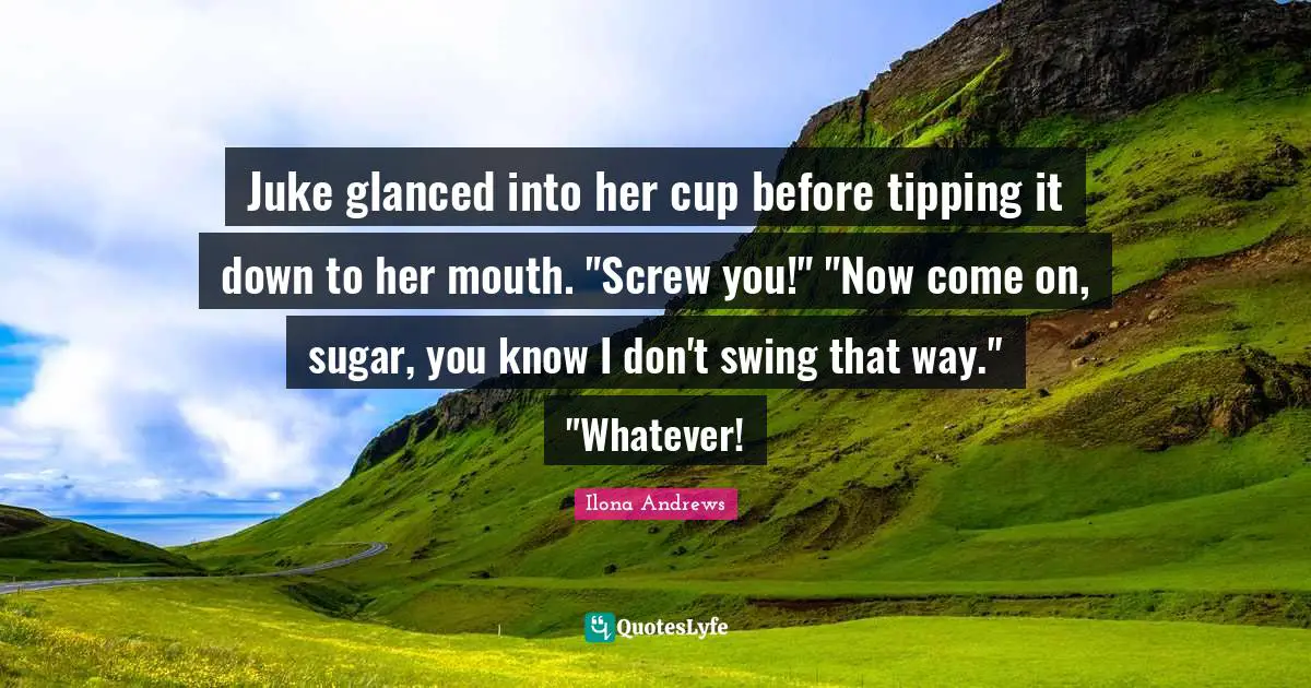 Juke glanced into her cup before tipping it down to her mouth. "Screw you!" "Now come on, sugar, you know I don't swing that way." "Whatever!