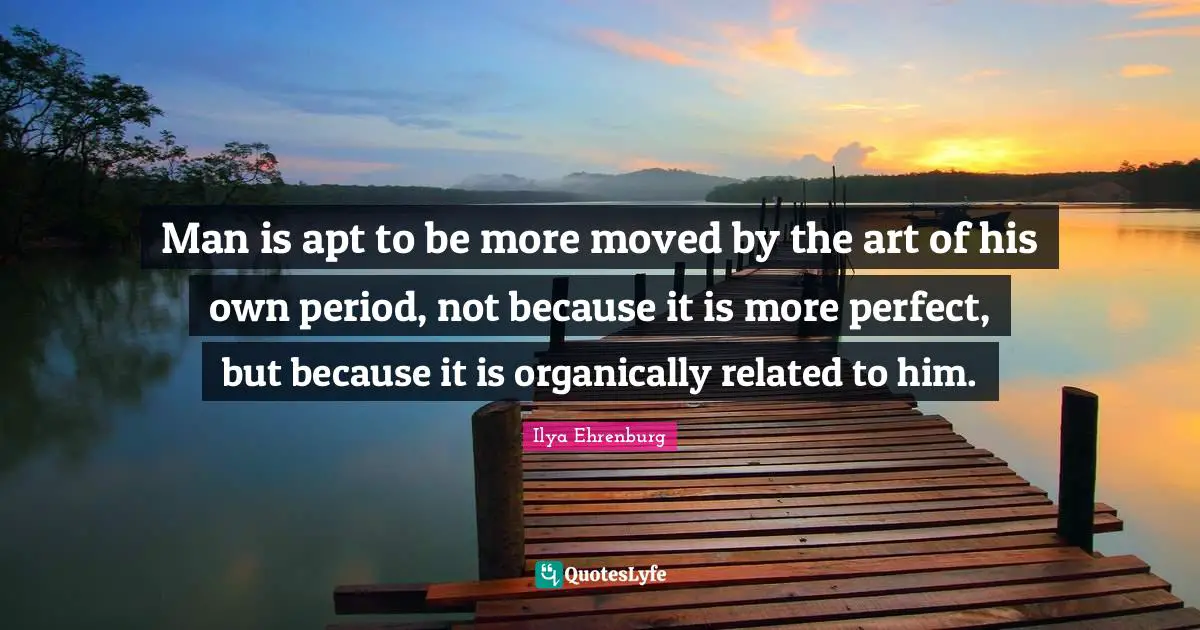 Ilya Ehrenburg Quotes: "Man is apt to be more moved by the art of his own period, not because it is more perfect, but because it is organically related to him."
