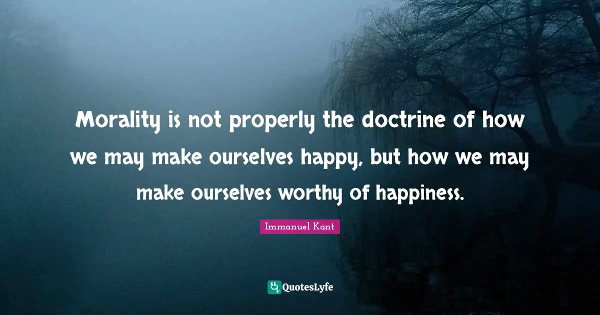 Immanuel Kant Quotes: "Morality is not properly the doctrine of how we may make ourselves happy, but how we may make ourselves worthy of happiness."