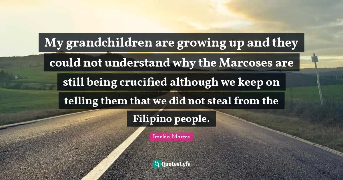 My grandchildren are growing up and they could not understand why the Marcoses are still being crucified although we keep on telling them that we did not steal from the Filipino people.