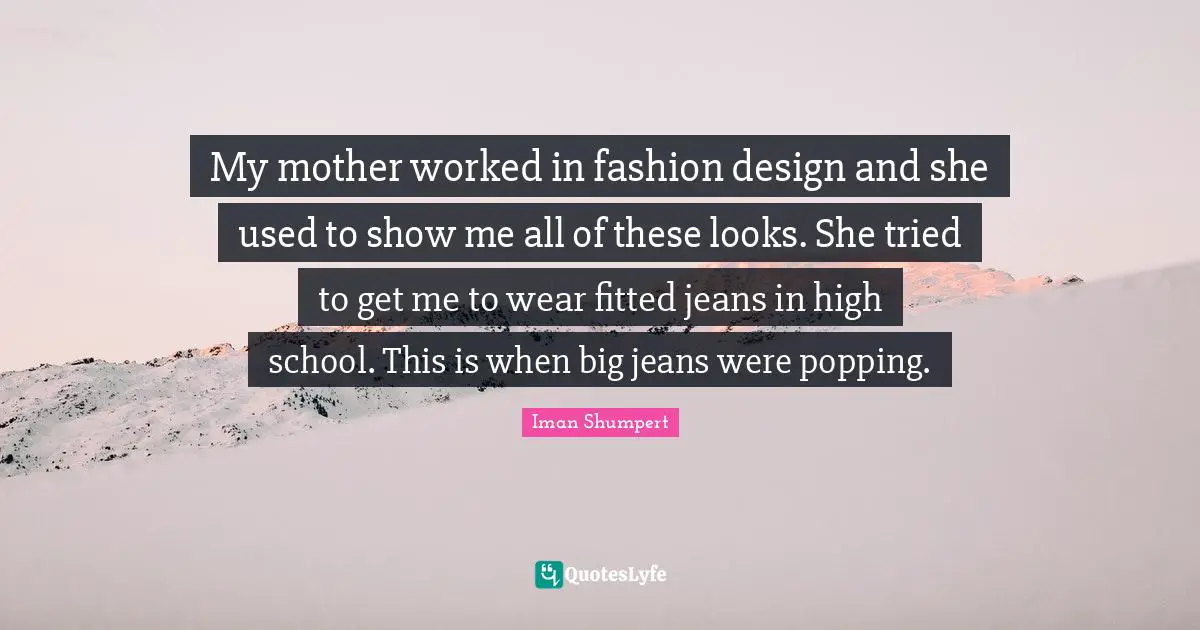 My mother worked in fashion design and she used to show me all of these looks. She tried to get me to wear fitted jeans in high school. This is when big jeans were popping.