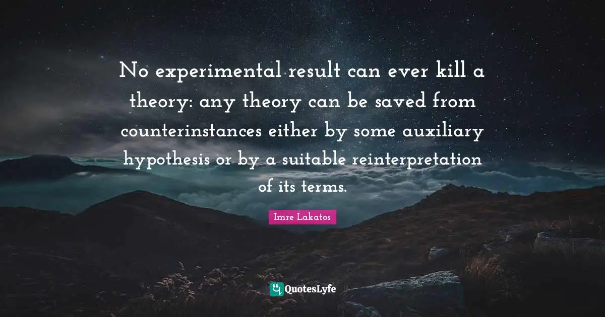 No experimental result can ever kill a theory: any theory can be saved from counterinstances either by some auxiliary hypothesis or by a suitable reinterpretation of its terms.