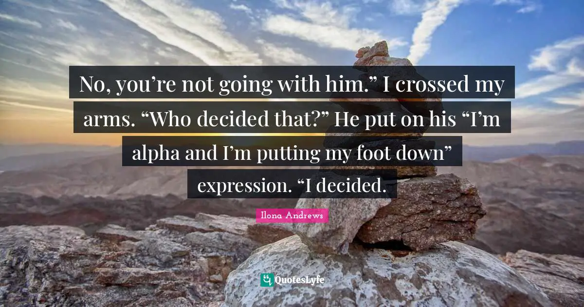 No, you’re not going with him.” I crossed my arms. “Who decided that?” He put on his “I’m alpha and I’m putting my foot down” expression. “I decided.