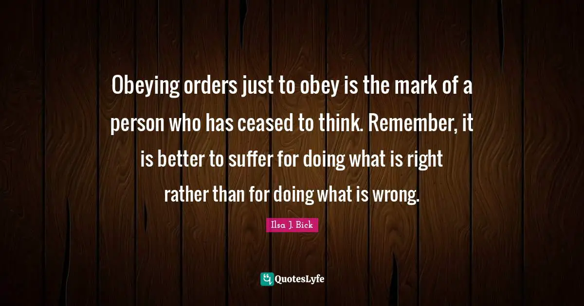 Obeying orders just to obey is the mark of a person who has ceased to think. Remember, it is better to suffer for doing what is right rather than for doing what is wrong.