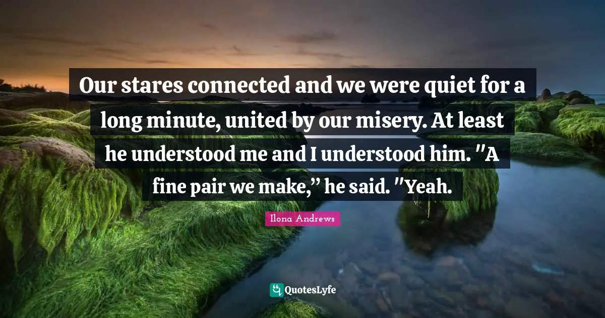 Our stares connected and we were quiet for a long minute, united by our misery. At least he understood me and I understood him. "A fine pair we make,” he said. "Yeah.