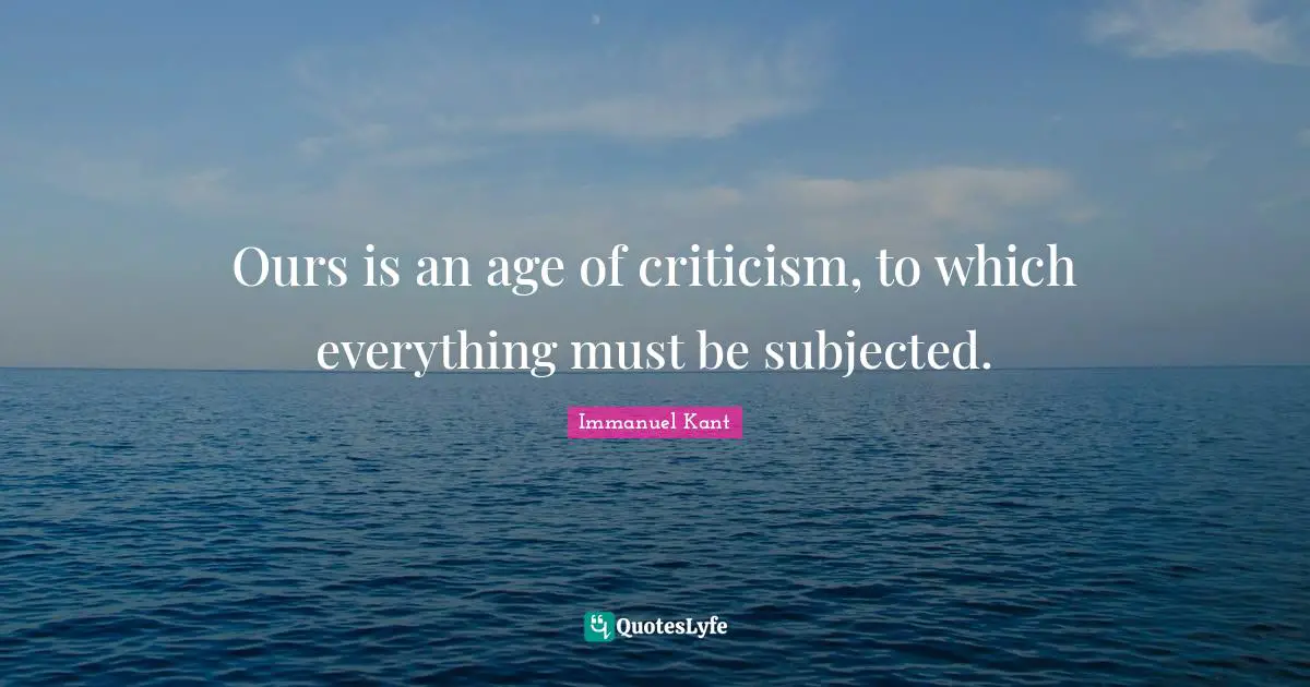 Immanuel Kant Quotes: "Ours is an age of criticism, to which everything must be subjected."