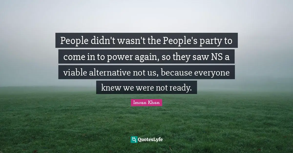 People didn't wasn't the People's party to come in to power again, so they saw NS a viable alternative not us, because everyone knew we were not ready.