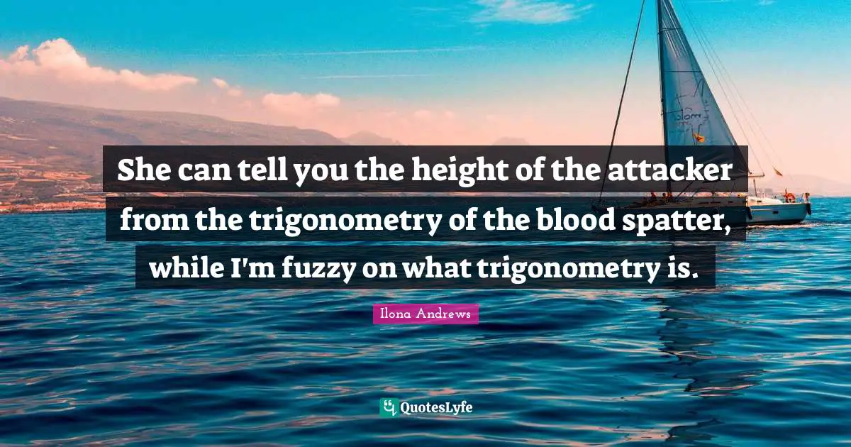 She can tell you the height of the attacker from the trigonometry of the blood spatter, while I'm fuzzy on what trigonometry is.
