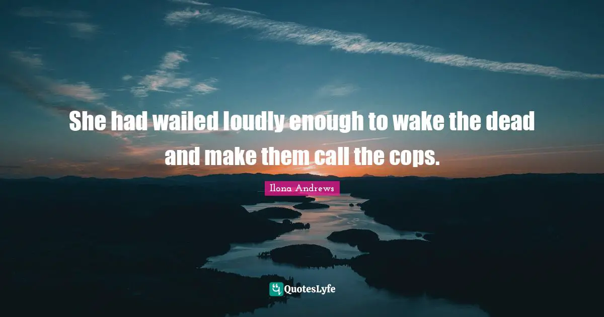 She had wailed loudly enough to wake the dead and make them call the cops.