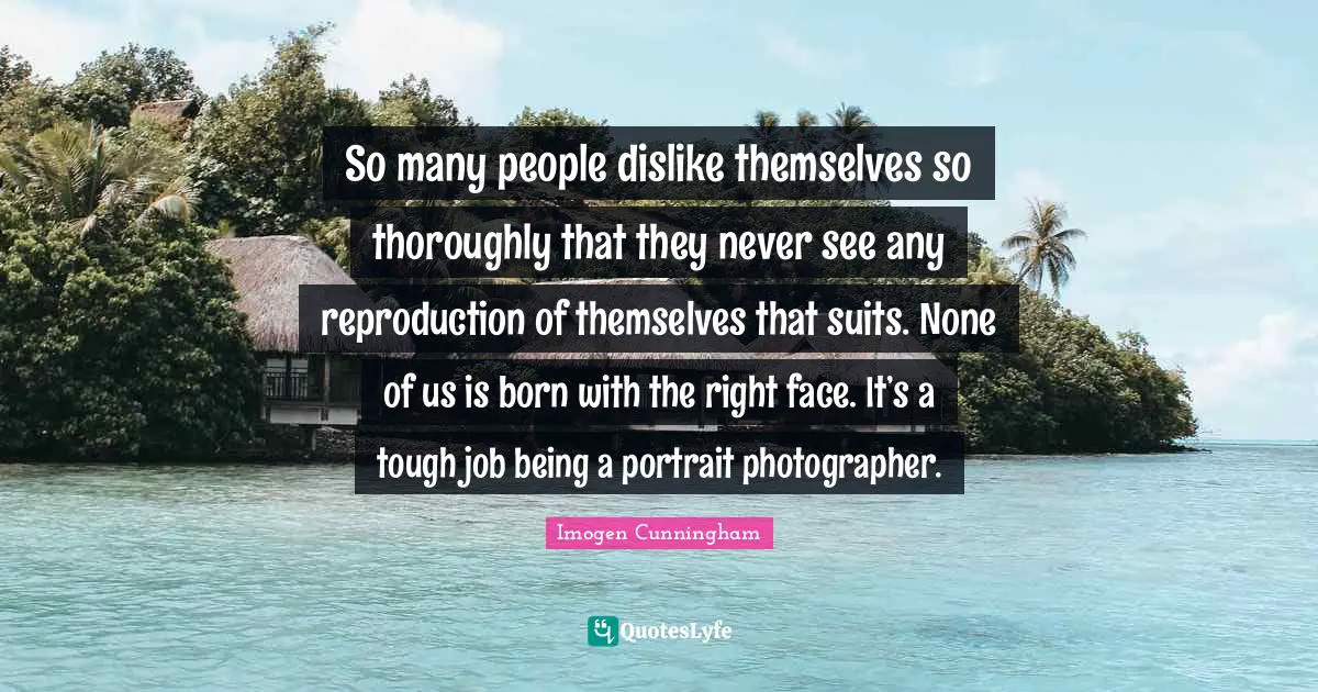 So many people dislike themselves so thoroughly that they never see any reproduction of themselves that suits. None of us is born with the right face. It’s a tough job being a portrait photographer.