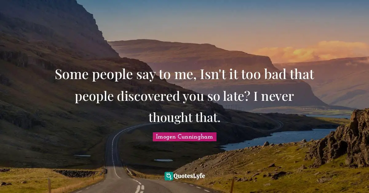 Some people say to me, Isn't it too bad that people discovered you so late? I never thought that.