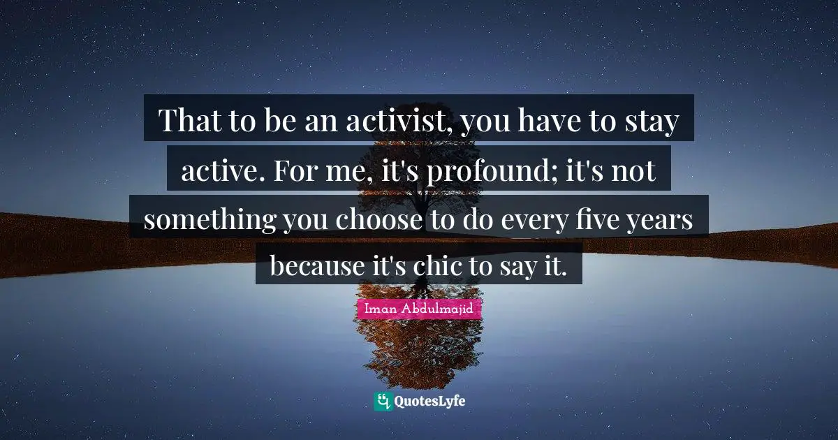 That to be an activist, you have to stay active. For me, it's profound; it's not something you choose to do every five years because it's chic to say it.