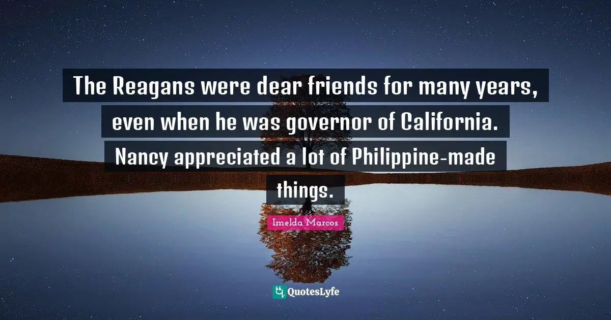 The Reagans were dear friends for many years, even when he was governor of California. Nancy appreciated a lot of Philippine-made things.