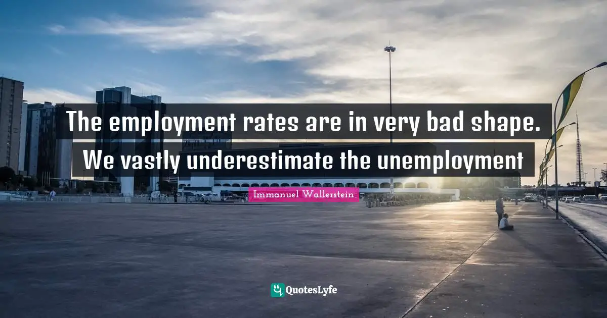 The employment rates are in very bad shape. We vastly underestimate the unemployment