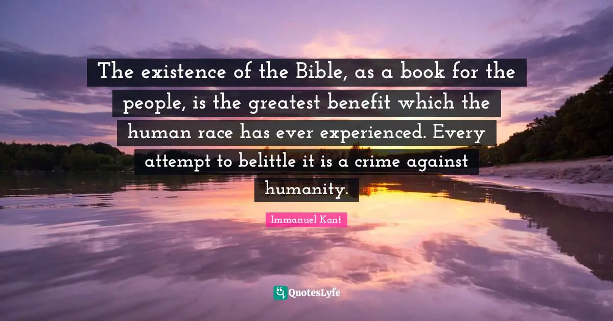 Immanuel Kant Quotes: "The existence of the Bible, as a book for the people, is the greatest benefit which the human race has ever experienced. Every attempt to belittle it is a crime against humanity."