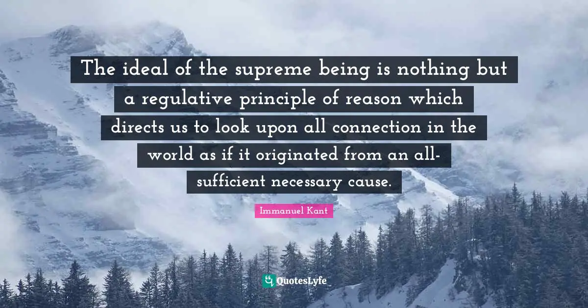 The ideal of the supreme being is nothing but a regulative principle of reason which directs us to look upon all connection in the world as if it originated from an all-sufficient necessary cause.