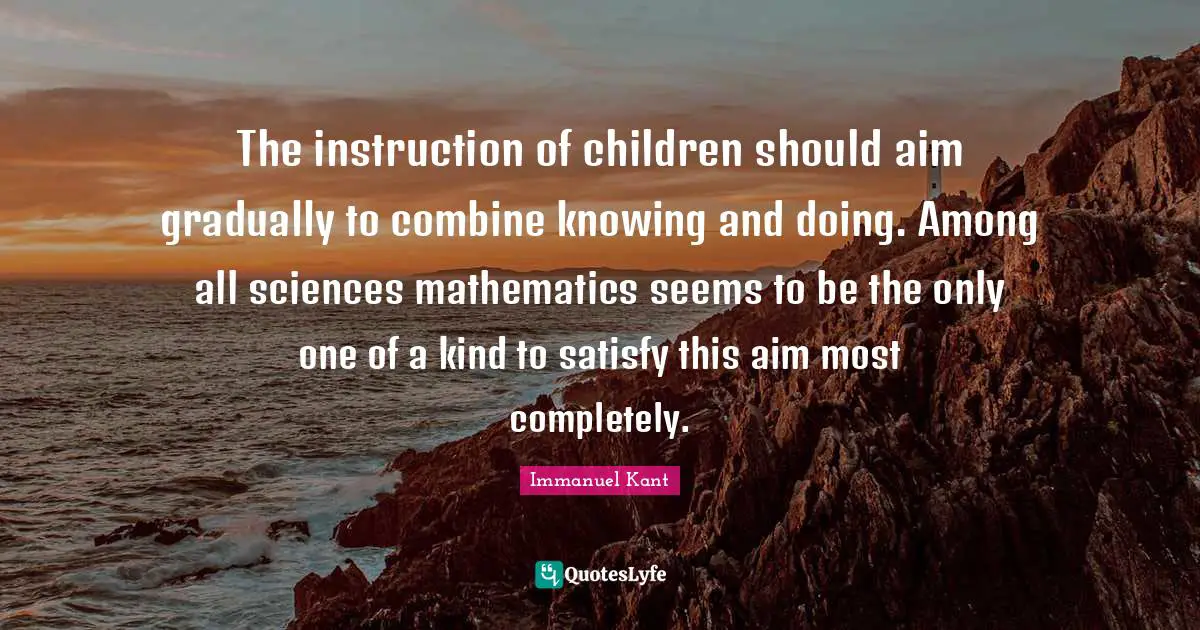 The instruction of children should aim gradually to combine knowing and doing. Among all sciences mathematics seems to be the only one of a kind to satisfy this aim most completely.