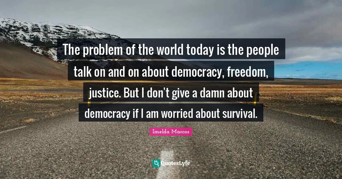 The problem of the world today is the people talk on and on about democracy, freedom, justice. But I don't give a damn about democracy if I am worried about survival.