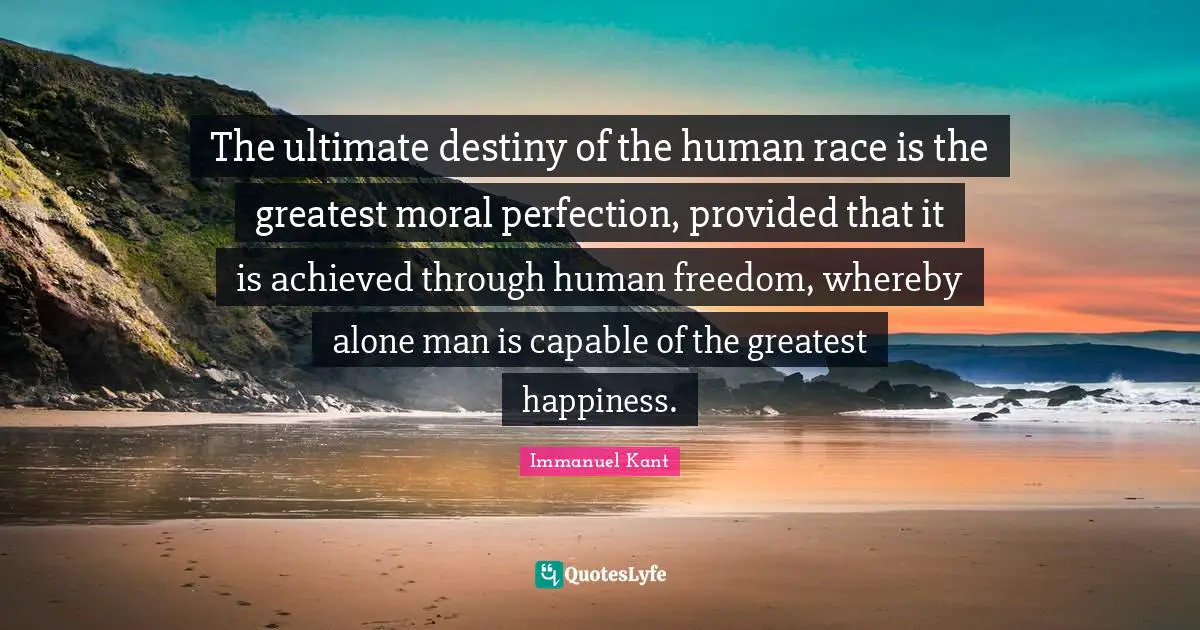 The ultimate destiny of the human race is the greatest moral perfection, provided that it is achieved through human freedom, whereby alone man is capable of the greatest happiness.