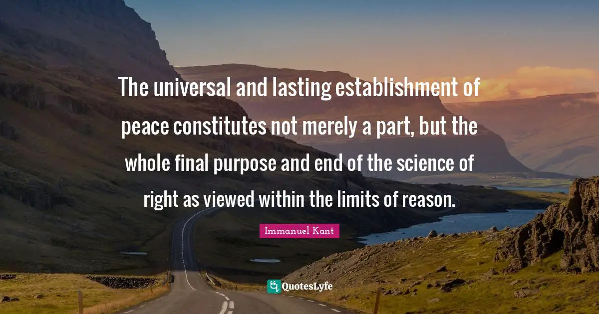 The universal and lasting establishment of peace constitutes not merely a part, but the whole final purpose and end of the science of right as viewed within the limits of reason.