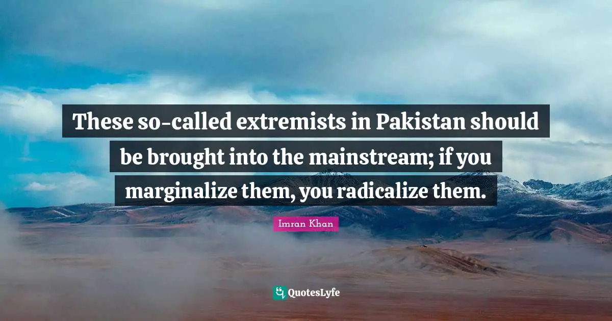 These so-called extremists in Pakistan should be brought into the mainstream; if you marginalize them, you radicalize them.