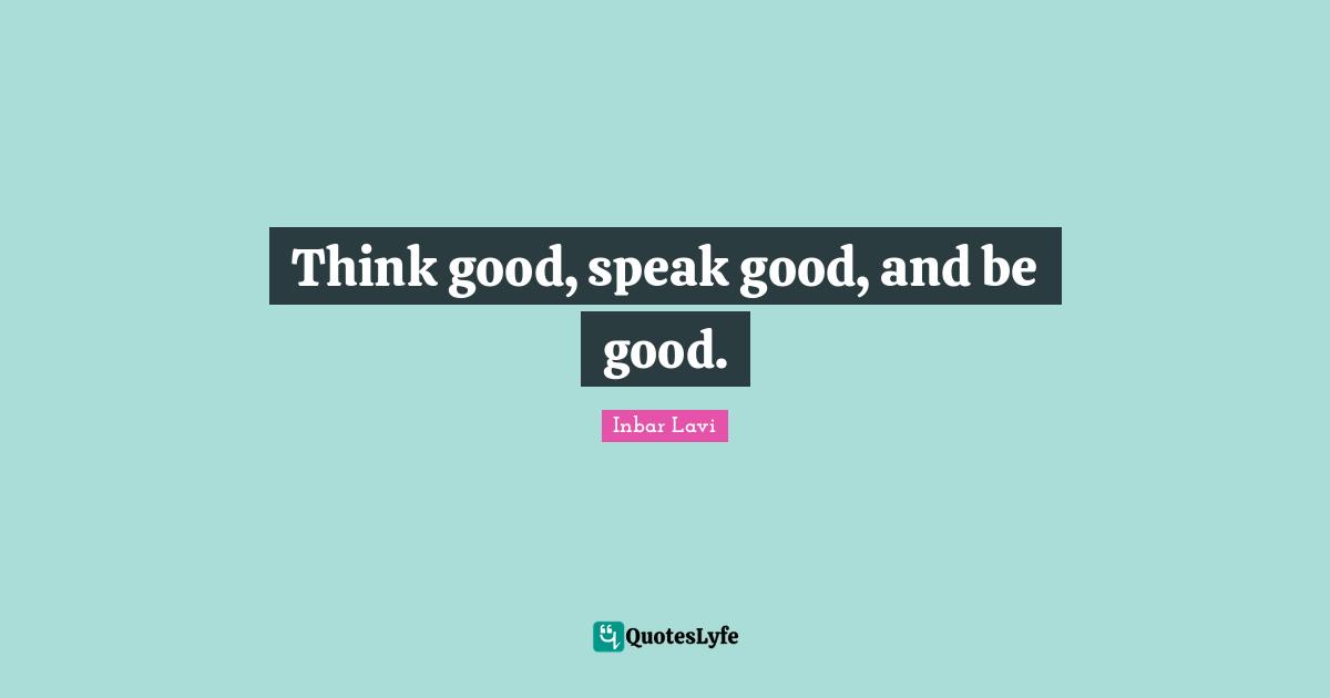 Think good, speak good, and be good.