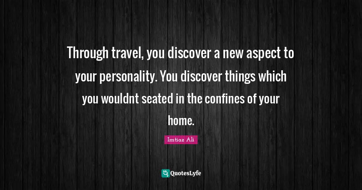 Through travel, you discover a new aspect to your personality. You discover things which you wouldnt seated in the confines of your home.