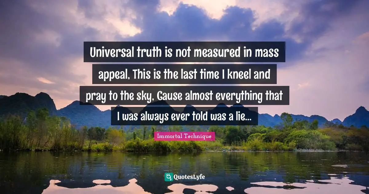 Immortal Technique Quotes: "Universal truth is not measured in mass appeal, This is the last time I kneel and pray to the sky, Cause almost everything that I was always ever told was a lie..."