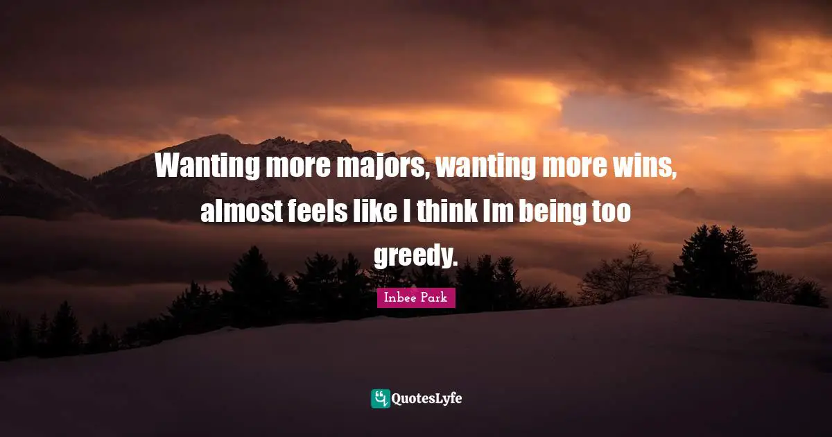 Wanting more majors, wanting more wins, almost feels like I think Im being too greedy.
